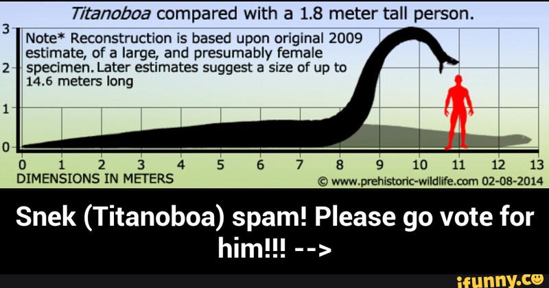 fitanobaa compared with a 1.8 meter tall person.
Note“ Reconstruction is based upon original 2009
estimate, ofa large, and presumably female
specimen. Later estimates suggest a size of up to
14.5 meters long
012345678910111213
DIMENSIONS IN METERS © www.prehlstoric-WIldliIenom 02-08-2014
Snek (Titanoboa) spam! Please go vote for - Snek (Titanoboa) spam! Please go vote for him!!! -->