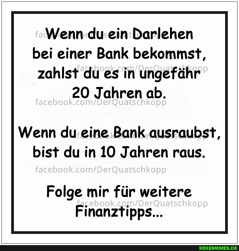 Wenn du ein Darlehen bei einer Bank bekommst, zahlst du es in ungefähr
20 Jahren ab.
Wenn du eine Bank ausraubst, bist du in 10 Jahren raus.
facebook
Folge mir für weitere
Finanztipps...