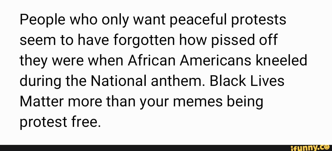 People who only want peaceful protests
seem to have forgotten how pissed off
they were when African Americans kneeled
during the National anthem. Black Lives
Matter more than your memes being
protest free.