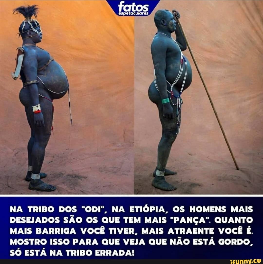 fatos
NA TRIBO DOS "ODI", NA ETIÓPIA, OS HOMENS MAIS DESEJADOS SÃO OS QUE TEM MAIS "PANÇA". QUANTO MAIS BARRIGA VOCÊ TIVER, MAIS ATRAENTE VOCÊ É.
MOSTRO ISSO PARA QUE VEJA QUE NÃO ESTÁ GORDO,
SÓ ESTÁ NA TRIBO ERRADA!