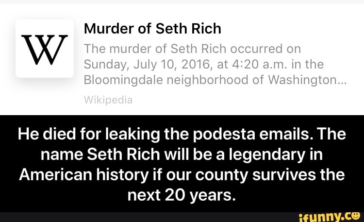 Murder of Seth Rich
He died for leaking the podesta emails. The
name Seth Rich will be a legendary in
American history if our county survives the
next 20 years. - He died for leaking the podesta emails. The name Seth Rich will be a legendary in American history if our county survives the next 20 years.