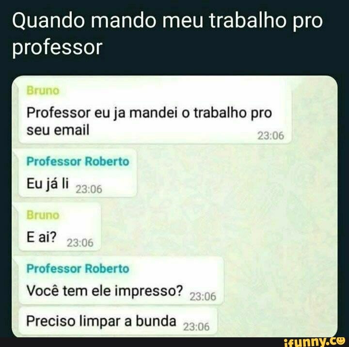 Quando mando meu trabalho pro
professor
Professor eu ja mandei o trabalho pro seu email
Professor Roberto
Eu já li
E ai?
Professor Roberto
Você tem ele impresso?
Preciso limpar a bunda