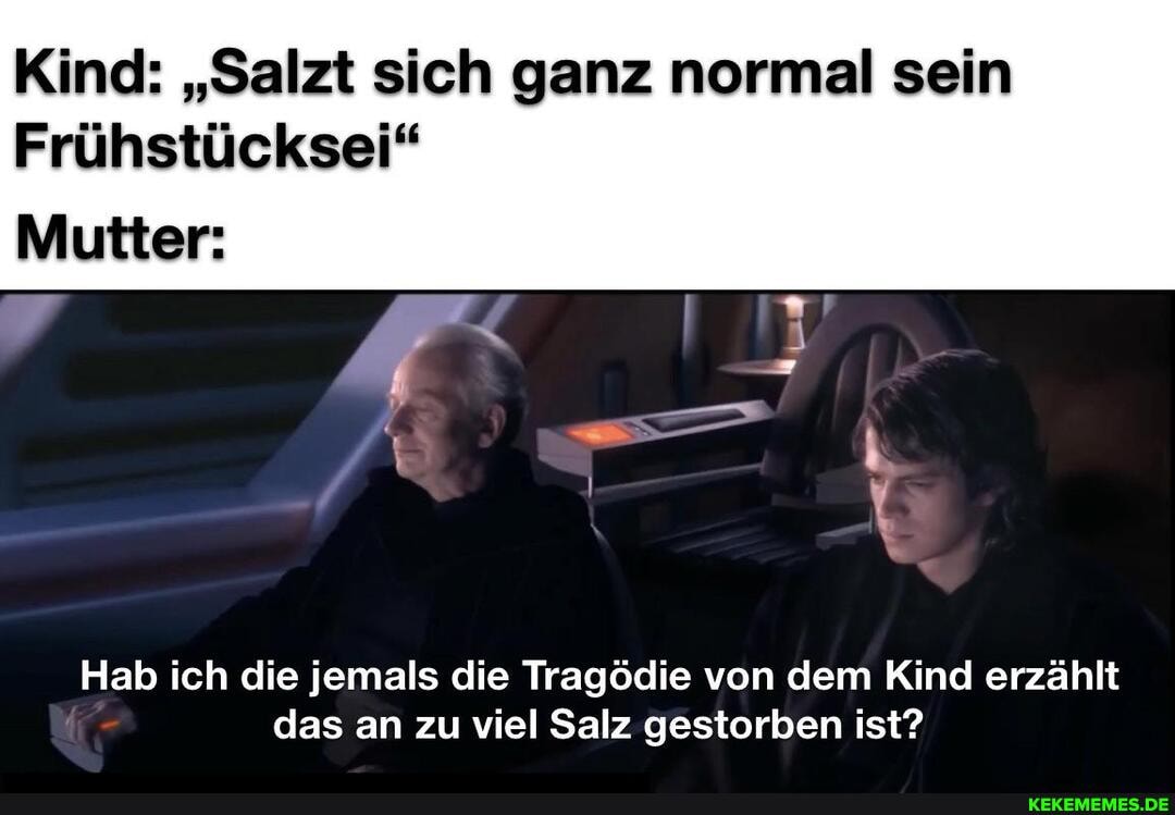 Kind: "Salzt sich ganz normal sein
Frühstücksei"
Mutter:
Hab ich die jemals die Tragödie von dem Kind erzählt das an zu viel Salz gestorben ist?