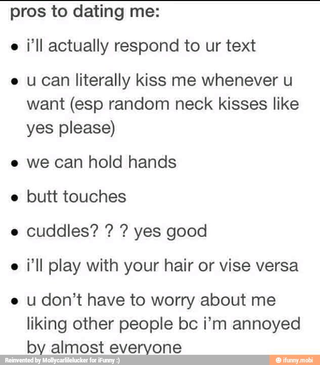 pros to dating me:
i'll actually respond to ur text
e ucan literally kiss me whenever u
want (esp random neck kisses like
yes please)
e we can hold hands
butt touches
i'll play with your hair or vise versa
e u don't have to worry about me
liking other people bc i'm annoyed
by almost everyone