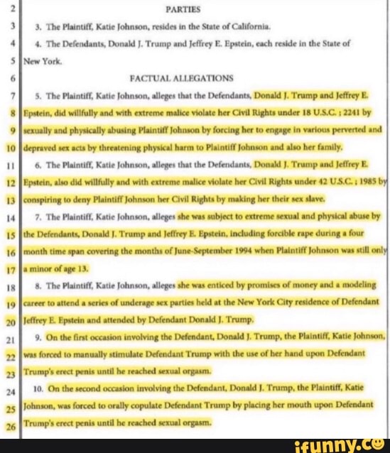 PARTIES
3. The Plaintiff, Katie Johnson, resides in the State of California.
4. The Defendants, Donald J. Trump and Jeffrey E. Epstein, each reside in the State of
INew York.
PACTUAL ALLEGATIONS
5. The Plaintiff, Katie Johnson, alleges that the Defendants, Donald J. Trump and Jeffrey E.
Epstein, did willfully and with extreme malice violate her Civil Rights under 18 U.S.C. 2241 by
sexually and physically busing Plaintiff Johnson by forcing her to engage in various perverted and
depraved sex acts by threatening physical harm to Plaintiff Johnson and also her family.
6, The Plaintiff, Katie Johnson, alleges that the Defendants, Donald J. Trump and Jeffrey E
[Epstein aso did willfully and with extreme malice violate her Civil Rights under 42 US.C. :1985I
[conspiring to deny Plaintiff Johnson her Civil Rights by making her their sex
slave.
7. The Plaintiff, Katie Johnson, alleges she was subject to extreme sexual and physical abuse by
the Defendants, Donald I. Trump and Jeffrey E Epstein, including forcible rape during a four
[month time span covering the months of June-September 1994 when Plaintiff Johnson was stil
minor of age 13.
8. The Plaintiff, Katie Johnson, alleges she was enticed by promises of money and modeling
career to attend a series of underage sex parties held at the New York City residence of Defendant
Jeffrey E. Epstein and attended by Defendant Donald J. Trump,
9. On the first occasion involving the Defendant, Donald J, Trump, the Plaintiff, Kate Johnson,
was forced to manually stimulate Defendant Trump with the use
of her hand upon Defendant
Trump's erect penis until he reached sexual orgasm.
10. On the second occasion involving the Defendant, Donald J. Trump, the Plaintif, Katie
fohaso, was forced to orally copulate Defendant Trump by placing her mouth upon Defendant
Trump's erect penis until he reached sexual orgasm.