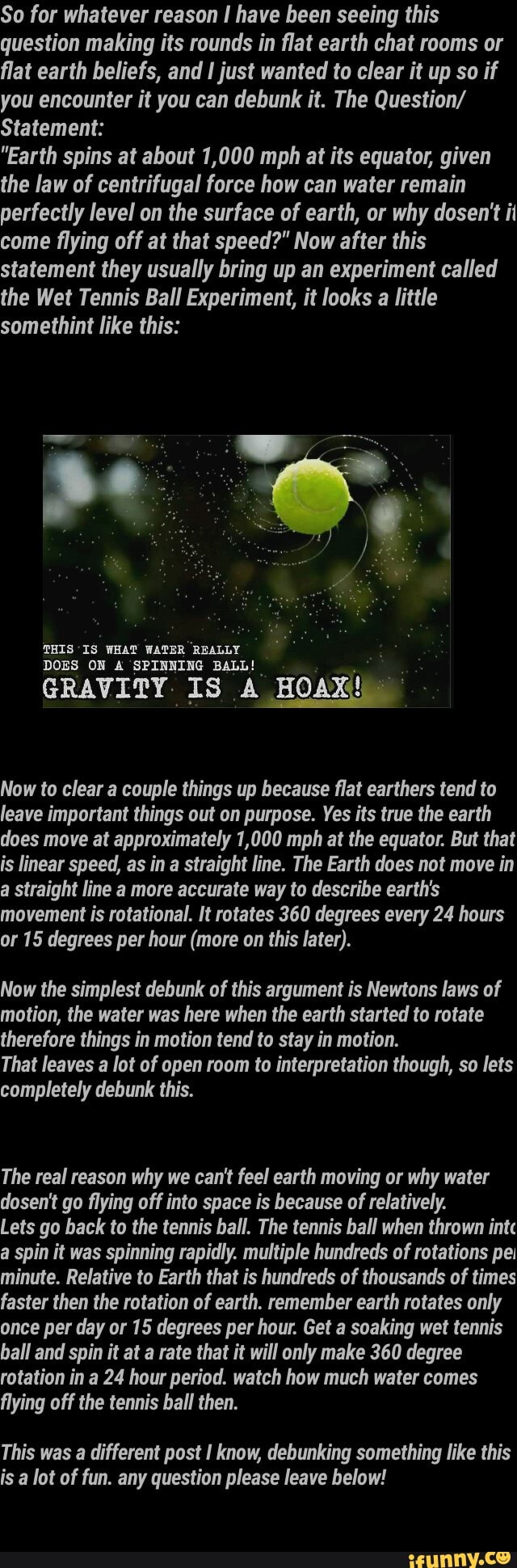 So for whatever reason I have been seeing this
question making its rounds in flat earth chat rooms or
flat earth beliefs, and I just wanted to clear it up so if
you encounter it you can debunk it. The Question/
Statement:
"Earth spins at about 1,000 mph at its equator, given
the law of centrifugal force how water remain
a THIS IS WHAT WATER REALLY
DOES ON A SPINNING BALL! AX
Now to clear a couple things up because flat earthers tend to
leave important things out on purpose. Yes its true the earth
does move at approximately 1,000 mph at the equator. But that
is linear speed, as in a straight line. The Earth does not move in
a straight line a more accurate way to describe earth's
movement is rotational. It rotates 360 degrees every 24 hours
or 15 degrees per hour (more on this later).
Now the simplest debunk of this argument is Newtons laws of
motion, the water was here when the earth started to rotate
therefore things in motion tend in motion.