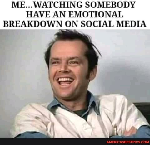 ME...WATCHING SOMEBODY HAVE AN EMOTIONAL BREAKDOWN ON SOCIAL MEDIA