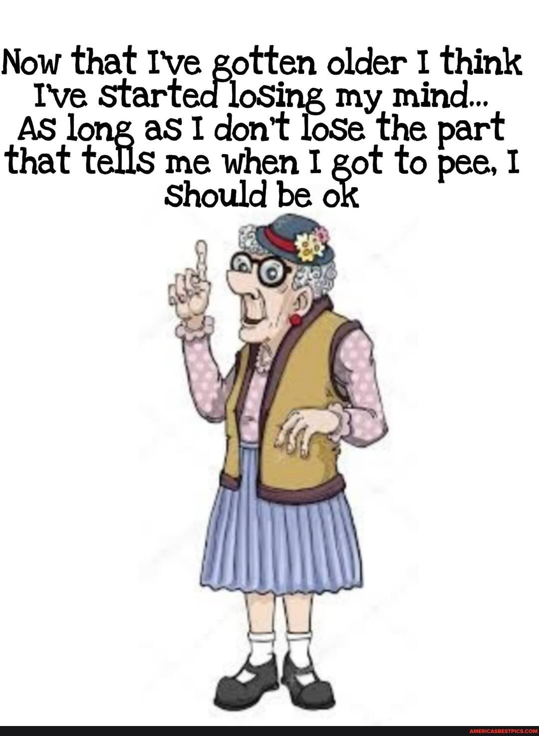 Now that I've gotten older think
I've Started loSing my mind...
AS long aS I don't loSe the part that tells me when should I got be to pee, I
ould be o