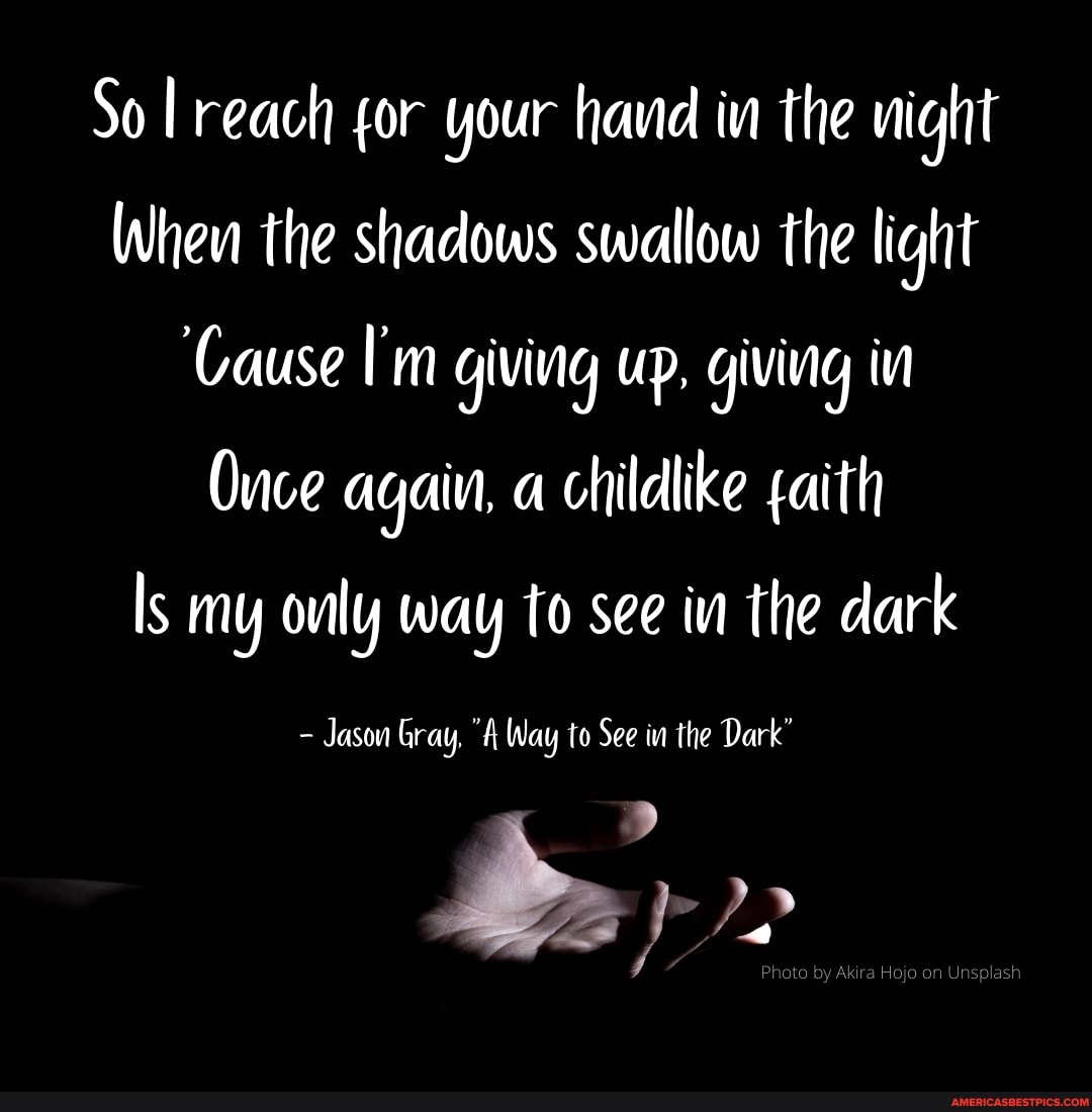So reach for your hava in the night
When the shadows swallow the light
'Cause I'm giving up, giving in
Ouce again, a childlike faith
Is my only way to see in the dark
Jason Gray, "A Way to See in the Dark'