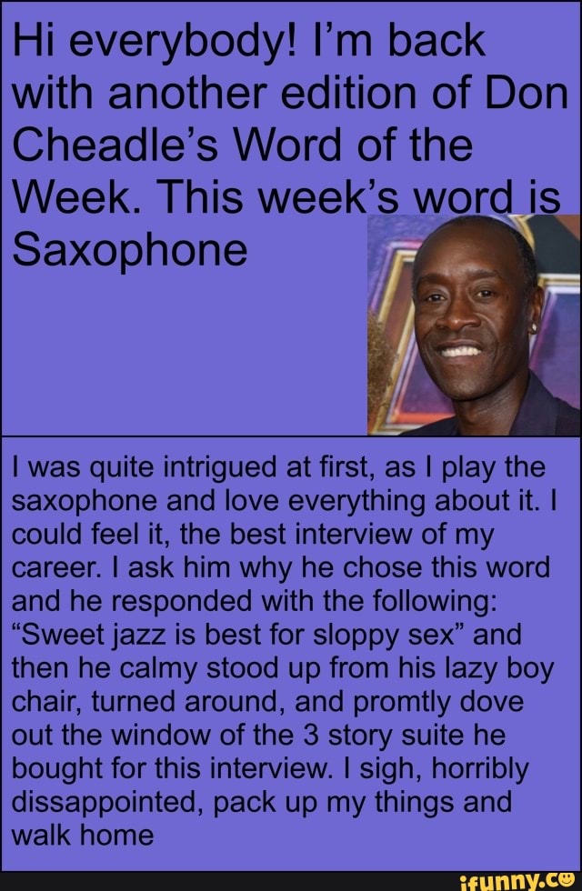 Hi everybody! I'm back
with another edition of Don
Cheadle's Word of the
Week. This week's word is
Saxophone
I was quite intrigued at first, as I play the
saxophone and love everything about it. I
could feel it, the best interview of my
career. I ask him why he chose this word
and he responded with the following:
"Sweet jazz is best for sloppy sex" and
then he calmy stood up from his lazy boy
chair, turned around, and promtly dove
out the window of the 3 story suite he
bought for this interview. I sigh, horribly
dissappointed, pack up my things and
walk home