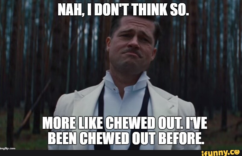 NAH, I DON'T THINK SO. MORE LIKE CHEWED OUT. I'VE BEEN CHEWED OUT