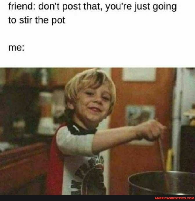 friend: don't post that, you're just going to stir the pot
me: