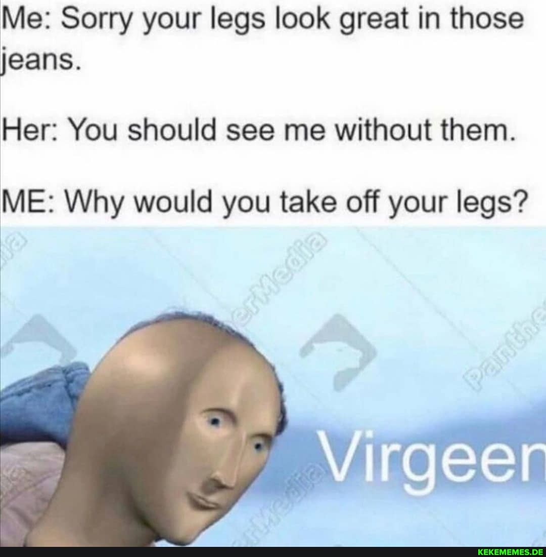 Me: Sorry your legs look great in those jeans.
Her: You should see me without them.
ME: Why would you take off your legs?
