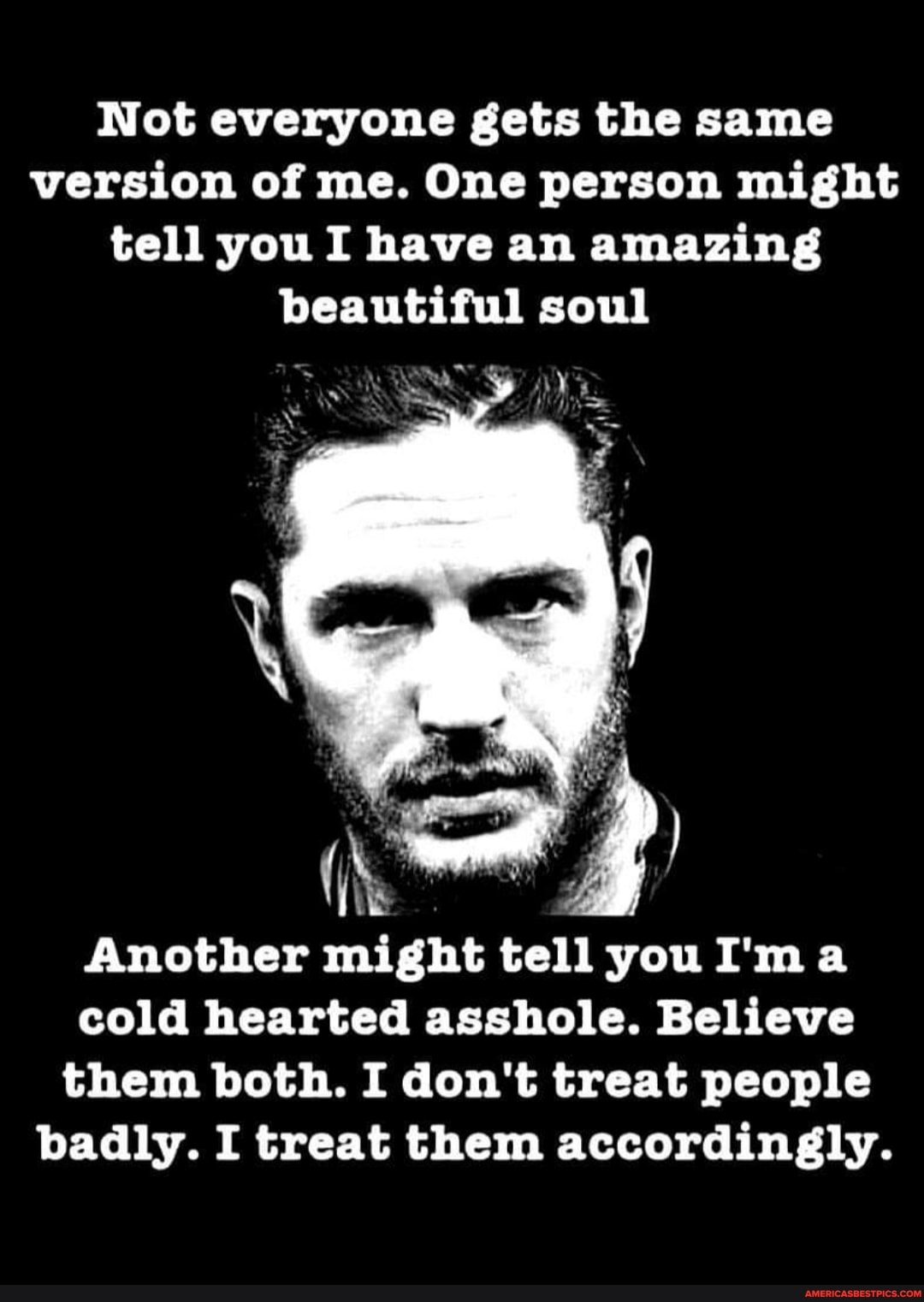 Not everyone gets the same version of me. One person might tell you I have an amazing beautiful soul
Another might tell you I'ma cold hearted asshole. Believe them both. I don't treat people badly. I treat them accordingly.