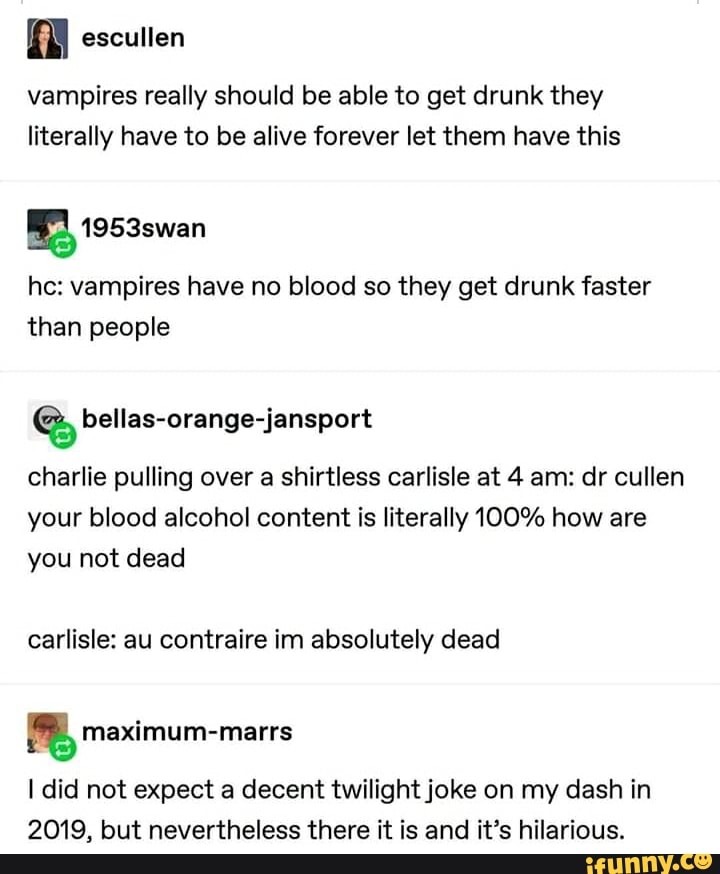 AN
vampires really should be able to get drunk they
literally have to be alive forever let them have this
he: vampires have no blood so they get drunk faster
than people
a, bellas-orange-jansport
charlie pulling over a shirtless carlisle at 4 am: dr cullen
your blood alcohol content is literally 100% how are
you not dead
carlisle: au contraire im absolutely dead
I did not expect a decent twilight joke on my dash in
2019, but nevertheless there it is and it's hilarious.