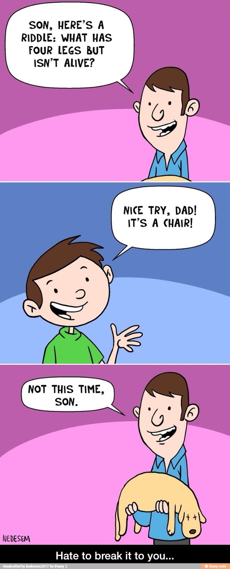 SON, HERE'S A
RIDDLE: WHAT HAS
FOUR LEGS BUT
ISN'T ALIVE?
NICE TRY, DAD!
IT'S A CHAIR! - Hate to break it to you...