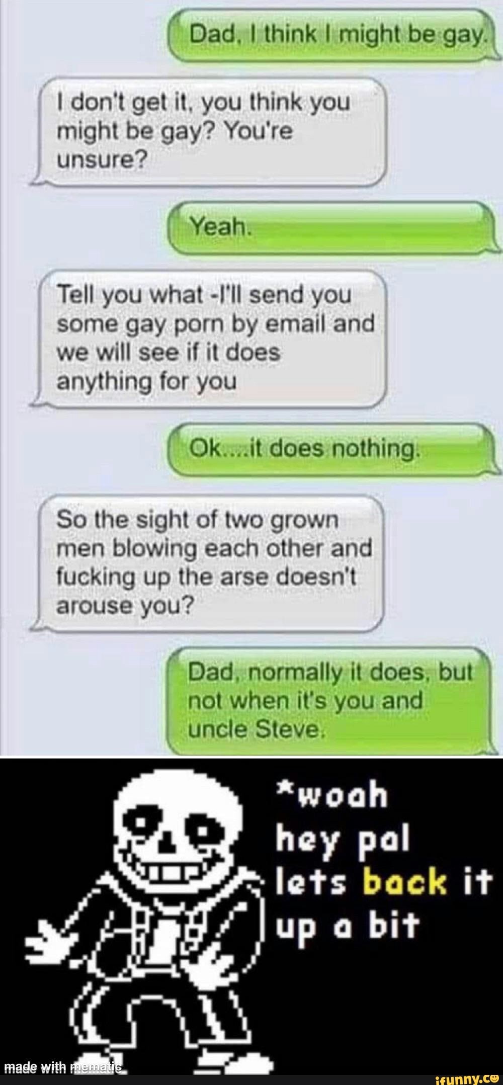 "Dad. think I might be gay.
I don't get it, you think you might be gay? You're unsure?
Yeah
Tell you what -I'll send you some gay porn by email and we will see if it does anything for you
Ok does nothing.
So the sight of two grown men blowing each other and fucking up the arse doesn't arouse you?
Dad. normally it does. but not when it's you and uncle Steve
*woah hey pal lets back it
up bit
mace with