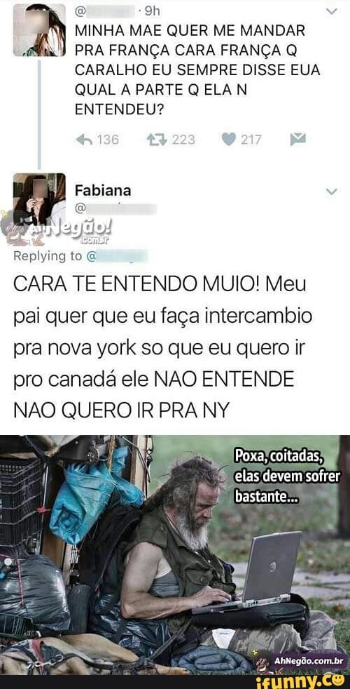 yn MINHA MAE QUER ME MANDAR
"ai! PRA FRANÇA CARA FRANÇA Q
CARALHO EU SEMPRE DISSE EUA
QUAL A PARTE Q ELA N
ENTENDEU?
Replying to E
CARA TE ENTENDO MUIO! Meu
pai quer que eu faça intercambio
pra nova york so que eu quero ir
pro canadá ele NAO ENTENDE
NAO QUERO IR PRA NY