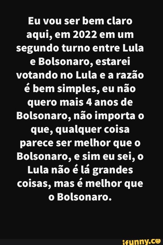 Eu vou ser bem claro aqui, em 2022 em um segundo turno entre Lula e Bolsonaro, estarei votando no Lula e a razão é bem simples, eu não quero mais 4 anos de
Bolsonaro, não importa o que, qualquer coisa parece ser melhor que o
Bolsonaro, e sim eu sei,
Lula não é lá grandes coisas, mas é melhor que o Bolsonaro.