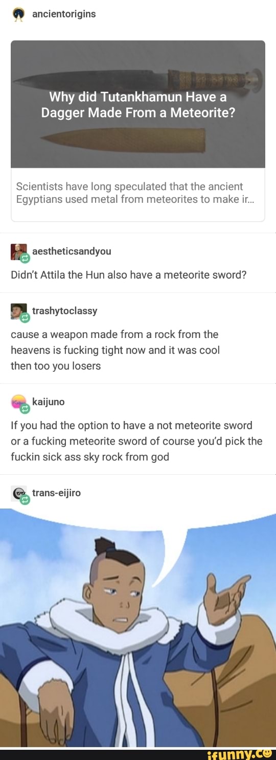, ancientorigins
Why did Tutankhamun Have a
Dagger Made From a Meteorit
Scientists have long speculated that the ancient
Egyptians used metal from meteorites to make ir...
% aestheticsandyou
Didn't Attila the Hun also have a meteorite sword?
gtrashytoclassy
cause a weapon made from a rock from the
heavens is fucking tight now and it was cool
then too you losers
% kaijuno
If you had the option to have a not meteorite sword
or a fucking meteorite sword of course you’d pick the
fuckin sick ass sky rock from god