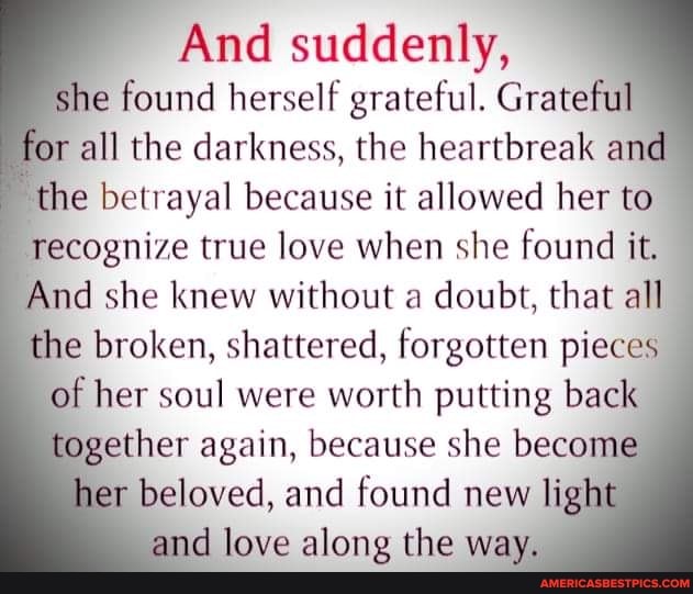 And suddenly, she found herself grateful. Grateful for all the darkness, the heartbreak and the betrayal because it allowed her to recognize true love when she found it.
And she knew without a doubt, that all the broken, shattered, forgotten pieces of her soul were worth putting back together again, because she become her beloved, and found new light and love along the way.