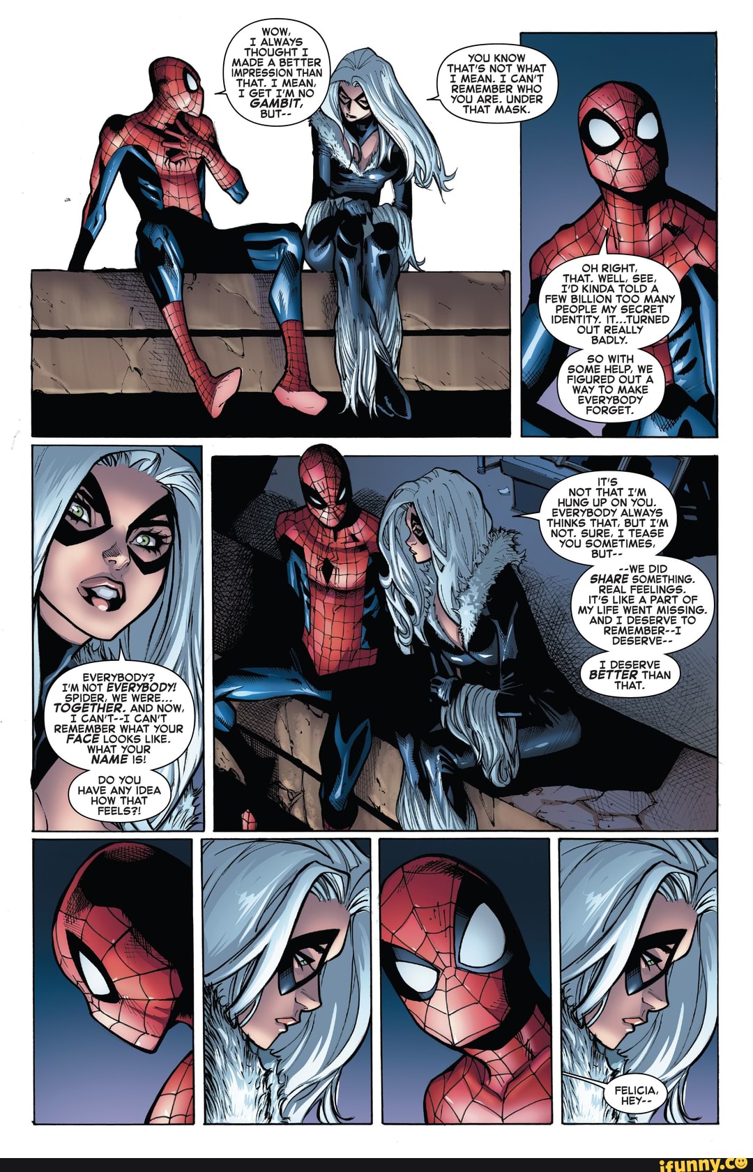 EVERYBODY?.
I'M NOT EVERYBODY!
SPIDER, WE WERE.
TOGETHER. AND NOW,
I CAN'T--I CAN'T REMEMBER WHAT YOUR
FACE LOOKS LIKE.
WHAT YOUR NAME
DO
HAVE ANY IDEA
HOW THAT
wow,
ALWAYS THOUGHT MADE A BETTER IMPRESSION THAN THAT. I MEAN,
I GET NO GAMBIT,
YOU KNOW THAT'S NOT WHAT I MEAN. I CAN'T REMEMBER WHO YOU ARE. UNDER
THAT MASK.
OH RIGHT,
THAT. WELL, SEE,
I'D KINDA TOLD A FEW BILLION TOO MANY PEOPLE MY SECRET IDENTITY. IT...TURNED OUT REALLY
'BADLY.
50 WITH SOME HELP, WE FIGURED OUT A WAY TO MAKE
\ "EVeRYBODY FORGET.
FORGET.
IT's
NOT THAT I'M HUNG UP ON YOU.
EVERYBODY ALWAYS THINKS THAT, BUT I'M NOT. SURE, I TEASE YOU 'BUT-- SOMETIMES.
--WE DID SHARE SOMETHING.
REAL FEELINGS.
IT'S LIKE A PART OF MY LIFE WENT MISSING.
AND I DESERVE TO REMEMBER--I DESERVE--
DESERVE BETTER THAN THAT.