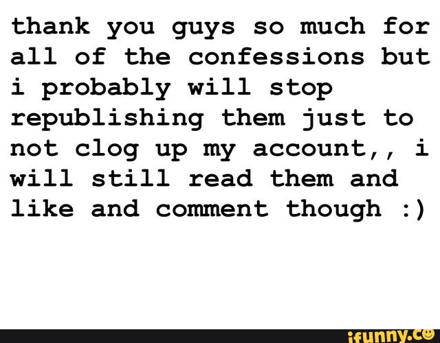 thank you guys so much for
all of the confessions but
i probably will stop
republishing them just to
not clog up my account,, i
will still read them and
like and comment though :)