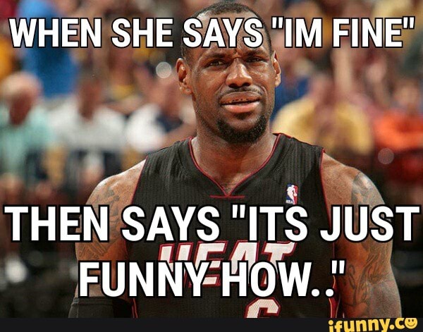 WHEN SHE SAYS "IM FINE"
THEN SAYS "ITS JUST FUNNY HOW.