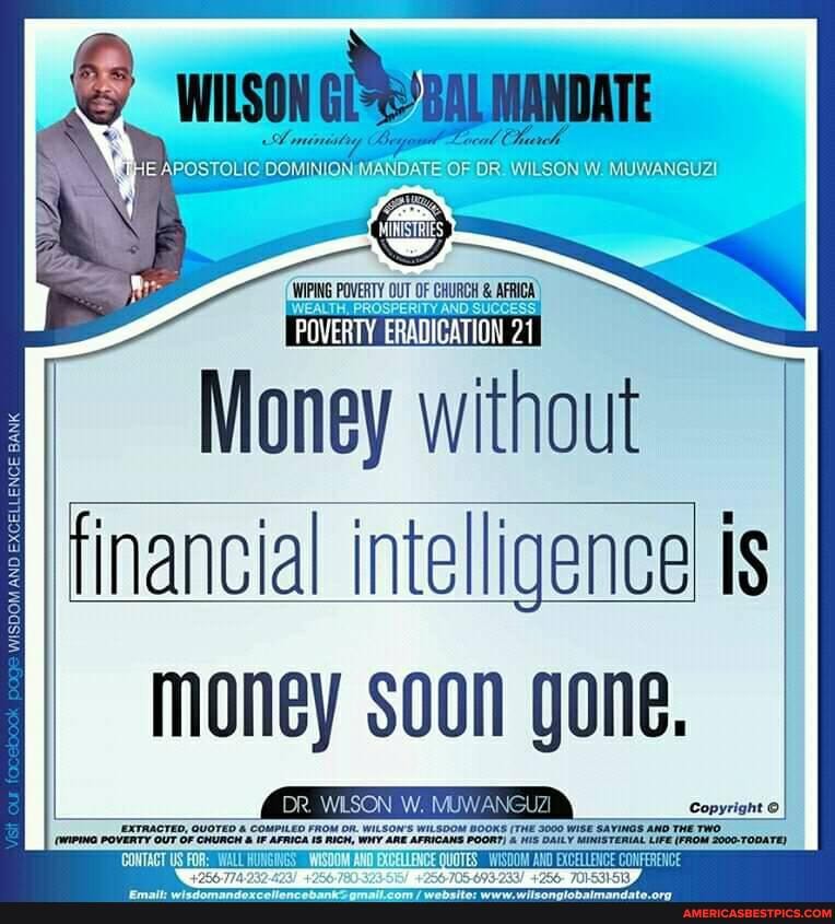 WILSON
A rmineitny cal
POSTOLIC DOMINION MANDATE OF DRi WILSON MUWANGUZ!
WIPING POVERTY WEALTH. OUT OF AND SUCCESS
Money without financial intelligence is money soon gone.
DR. WLSON W. MUWANGUZI Copyright
EXTRACTEO, GUOTED & COMPILED FROM DR. WILSONS WiLSDOM BOOKS (THE 3000 WisE SAVINGS AND THETWO OUT Or "AFRICANS POOR?) DAILY MINISTERIAL LIFE (FROM 2000-TODATE)