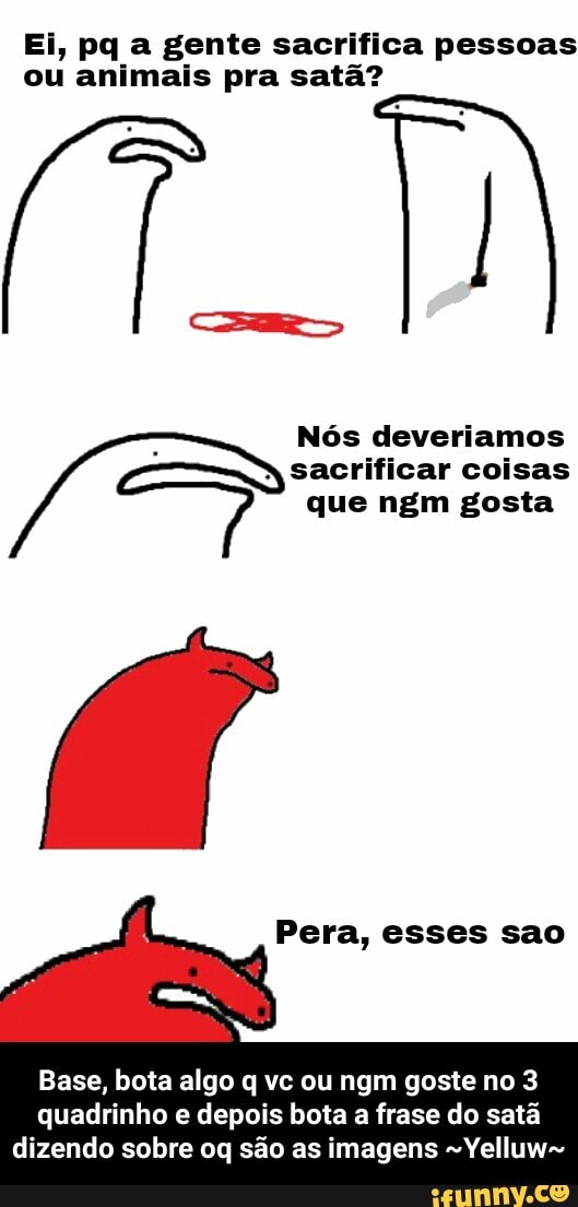 Ei, pq a gente sacrifica pessoas
ou animais pra satã?
Nos deveriamos 4
Pera, esses sao
Base, bota algo q vc ou ngm goste no 3
quadrinho e depois bota a frase do satã
dizendo sobre oq são as imagens ~Yelluw~ - Base, bota algo q vc ou ngm goste no 3 quadrinho e depois bota a frase do satã dizendo sobre oq são as imagens ~Yelluw~
