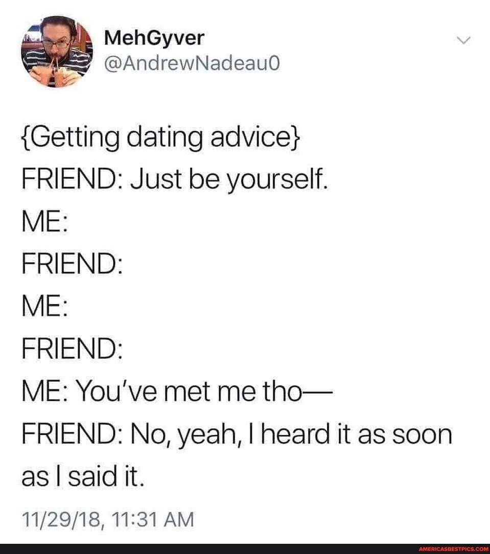 MehGyver
@AndrewNadeau0
{Getting dating advice}
FRIEND: Just be yourself.
ME:
FRIEND:
ME:
FRIEND:
ME: You've met me tho-
FRIEND: No, yeah, I heard it as soon as I said it.
AM