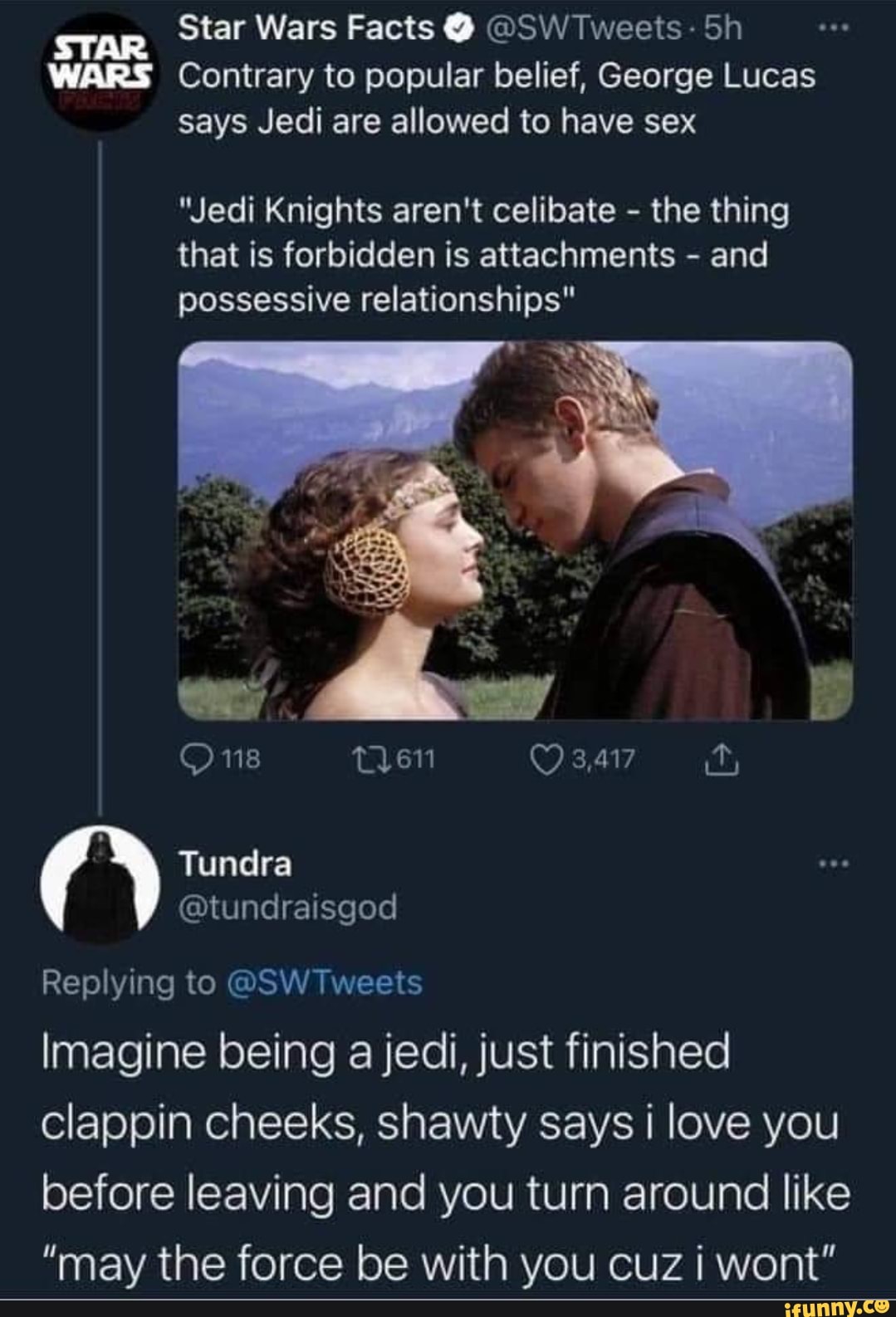 Star Wars Facts @ @SW Tweets - Sh
STAR WARS Contrary to popular belief, George Lucas says Jedi are allowed to have sex
"Jedi Knights aren't celibate - the thing that is forbidden is attachments - and possessive relationships"
3.417
Tundra
@tundraisgod
Replying to @SW Tweets
Imagine being a jedi, just finished clappin cheeks, shawty says i love you before leaving and you turn around like
"may the force be with you cuz i wont"