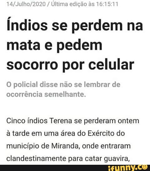 14/Julhe 20 Ultima ed
Índios se perdem na
mata e pedem
socorro por celular
O policial disse não se lembrar de
ocorrência semelhante.
Cinco índios Terena se perderam ontem
à tarde em uma área do Exército do
município de Miranda, onde entraram
clandestinamente para catar guavira,