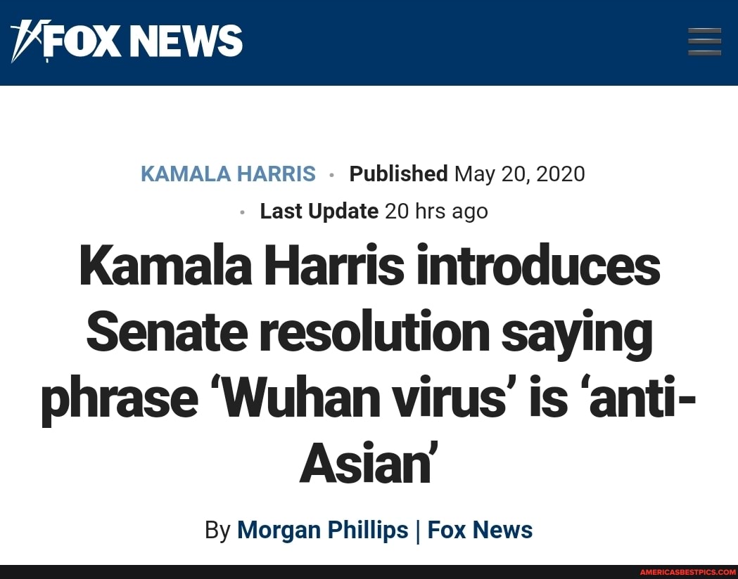 VFOX NEWS
KAMALA HARRIS - Published May 20, 2020
Last Update 20 hrs ago
Kamala Harris introduces
Senate resolution saying phrase 'Wuhan virus' is 'anti-
Asian
By Morgan Phillips I Fox News