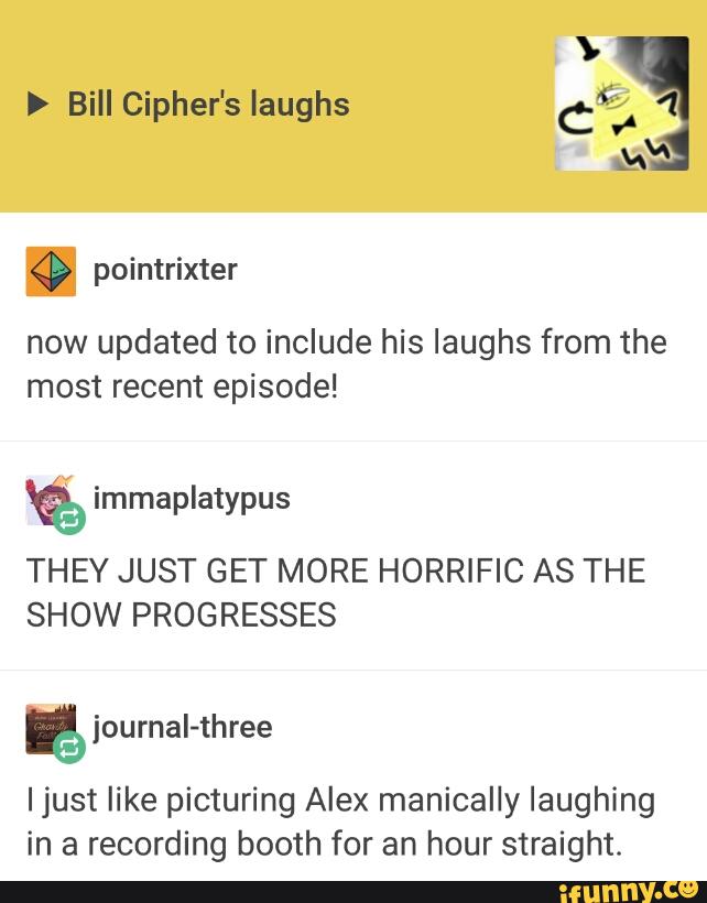 > Bill Cipher's laughs C43"
now updated to include his laughs from the
most recent episode!
THEY JUST GET MORE HORRIFIC AS THE
SHOW PROGRESSES
“journal-three
Ijust like picturing Alex manically laughing
in a recording booth for an hour straight.