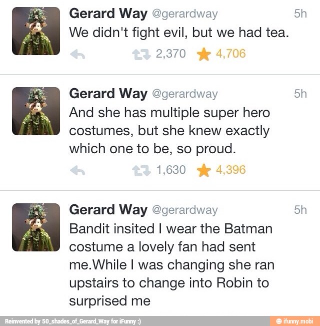 Gerard Way @gerardway 5h
We didn't fight evil, but we had tea.
2,370
Gerard Way @gerardway 5h
And she has multiple super hero
costumes, but she knew exactly
which one to be, so proud.
1,630
Gerard Way @gerardway Ea
Bandit insited I wear the Batman
costume a lovely fan had sent
me.While I was changing she ran
upstairs to change into Robin to
surprised me