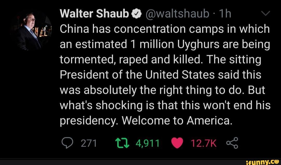 Walter Shaub @ @waltshaub
China has concentration camps in which
an estimated 1 million Uyghurs are being tormented, raped and killed. The sitting
President of the United States said this was absolutely the right thing to do. But what's shocking is that this won't end his presidency. Welcome to America.
271 4911 GY 127K