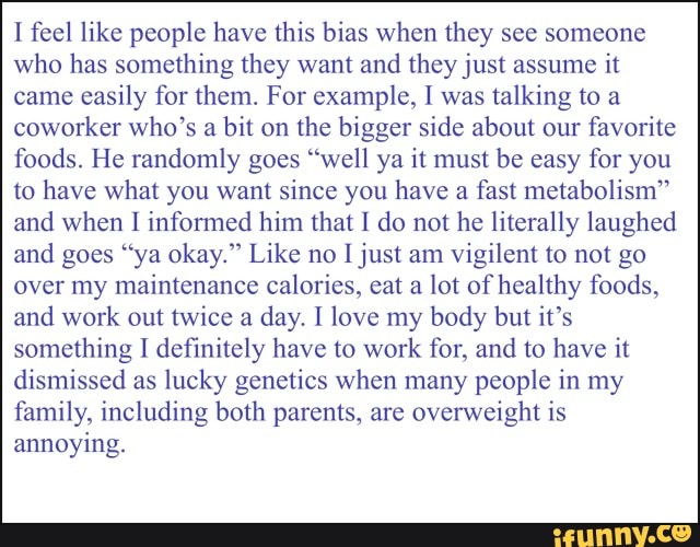 I feel like people have this bias when they see someone who has something they want and they just assume it came easily for them. For example, I was talking to a coworker who's a bit on the bigger side about our favorite foods. He randomly goes "well ya it must be easy for you to have what you want since you have a fast metabolism" and when informed him that I do not he literally laughed and goes "ya okay." Like no I just am vigilent to not go
over my maintenance calories, eat a lot of healthy foods, and work out twice a day. I love my body but it's something I definitely have to work for, and to have it dismissed as lucky genetics when many people in my family, including both parents, are overweight is annoying.