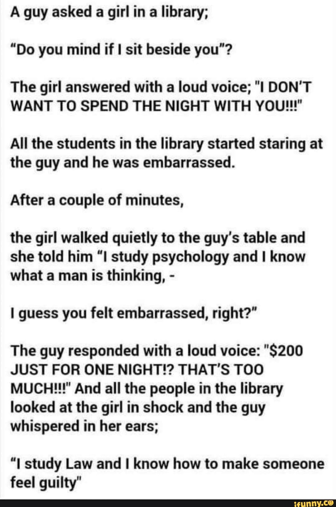 A guy asked a girl in a library;
"Do you mind if I sit beside you"?
The girl answered with a loud voice; "I DON'T
WANT TO SPEND THE NIGHT WITH YOU!!!"
All the students in the library started staring at
the guy and he was embarrassed.
After a couple of minutes,
the girl walked quietly to the guy's table and
she told him "I study psychology and I know
what a man is thinking, I guess you felt embarrassed, right?"
The guy responded with a loud voice: "$200
JUST FOR ONE NIGHT!? THAT'S TOO
MUCH!!!" And all the people in the library
looked at the girl in shock and the guy
whispered in her ears;
"I study Law and I know how to make someone
feel guilty"