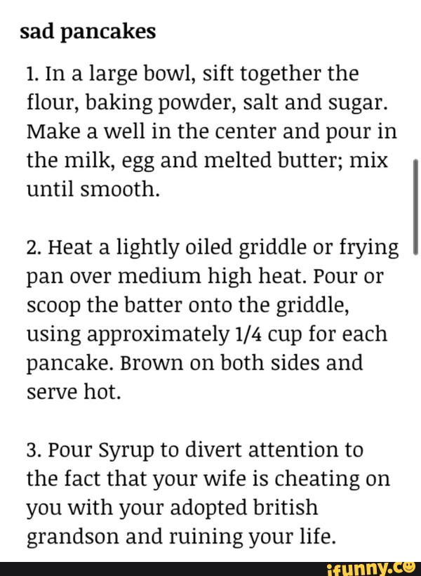 sad pancakes
1. In a large bowl, sift together the
flour, baking powder, salt and sugar.
Make a well in the center and pour in
the milk, egg and melted butter; mix
until smooth.
2. Heat a lightly oiled griddle or frying
pan over medium high heat. Pour or
scoop the batter onto the griddle,
using approximately1/4 cup for each
pancake. Brown on both sides and
serve hot.
3. Pour Syrup to divert attention to
the fact that your wife is Cheating on
you with your adopted british
grandson and ruining your life.