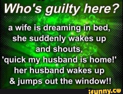 Who's guilty here? a wife is dreaming in bed, she suddenly wakes up and  shouts, 'quick my husband is home!' her husband wakes up & jumps out the  window!! - )