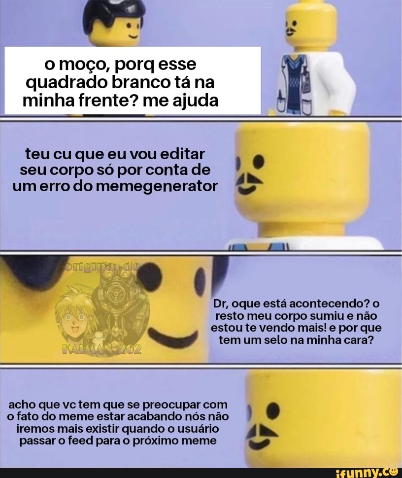 a
o moço, porq esse
quadrado branco tá na
minha frente? me ajuda
teu cu que eu vou editar
10
seu corpo só por conta de
à MAO
Dr, oque está acontecendo? o
resto meu corpo sumiu e não
estou te vendo mais! e por que ho tem um selo na minha cara?
acho que vc tem que se preocupar com E
o fato do meme estar acabando nós não
I
iremos mais existir quando o usuário 4 IN
passar o feed para o próximo meme a"