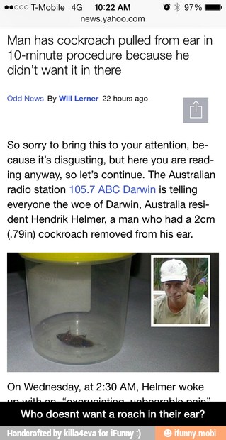 Man has cockroach pulled from ear in
10-minute procedure because he
didn't want it in there
(Odd News By Will Lerner 22 hours ago
So sorry to bring this to your attention, be-
cause it's disgusting, but here you are read-
ing anyway, so let's continue. The Australian
radio station 105.7 ABC Darwin is telling
everyone the woe of Darwin, Australia resi-
dent Hendrik Helmer, a man who had a 2cm
(.79in) cockroach removed from his ear.
On Wednesday, at 2:30 AM, Helmer woke
Who doesnt want a roach in their ear? - Who doesnt want a roach in their ear?