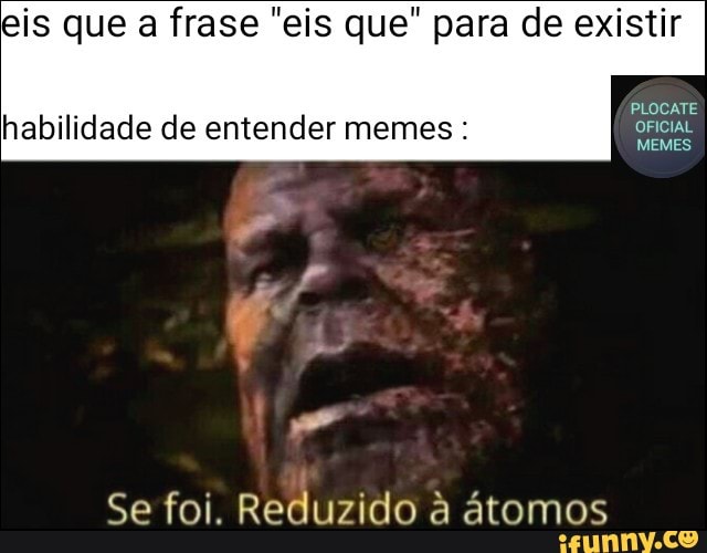 eis que a frase "eis que" para de existir
PLOCATE
habilidade de entender memes OFICIAL
MEMES
Se foi. Reduzido à átomos