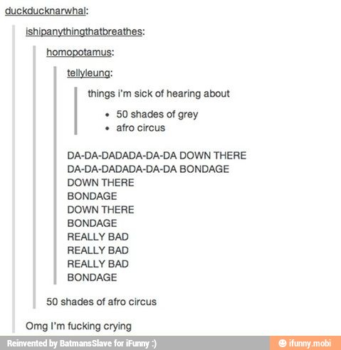 duckducknarwhal:
ishipanythingthatbreathes:
homopotamus:
tellyleung:
things i'm sick of hearing about
grey
afro circus
DA-DA-DADADA-DA-DA DOWN THERE
DA-DA-DADADA-DA-DA BONDAGE
DOWN THERE
BONDAGE
DOWN THERE
BONDAGE
REALLY BAD
REALLY BAD
REALLY BAD
BONDAGE
50 shades of afro circus
'Omg I'm fucking crying
