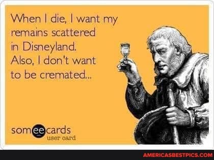 When I die, I want my remains scattered
in Disneyland.
Also, I don't want
to be cremated...