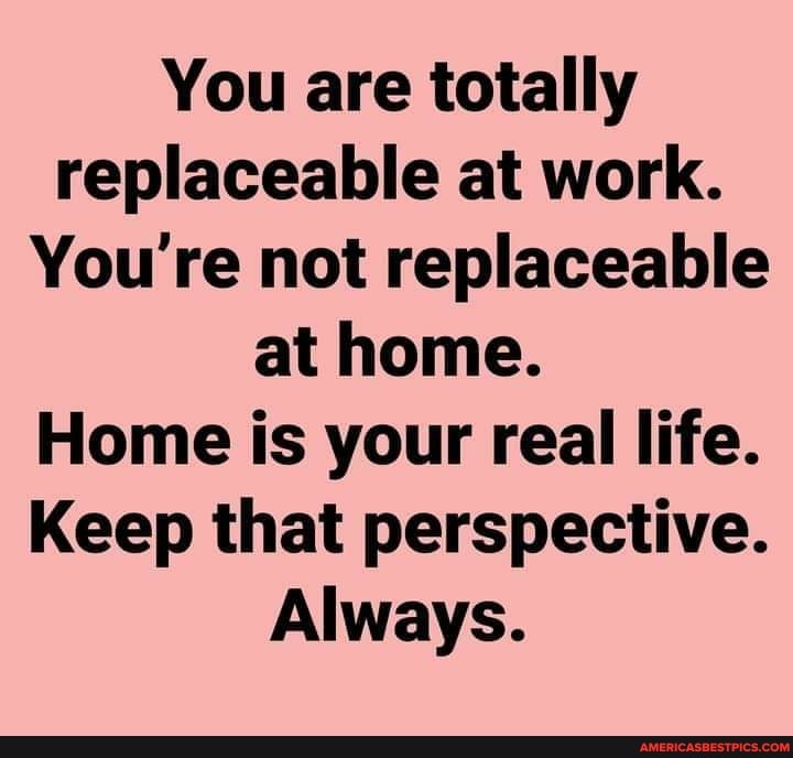 You are totally replaceable at work.
You're not replaceable at home.
Home is your real life.
Keep that perspective.
Always.