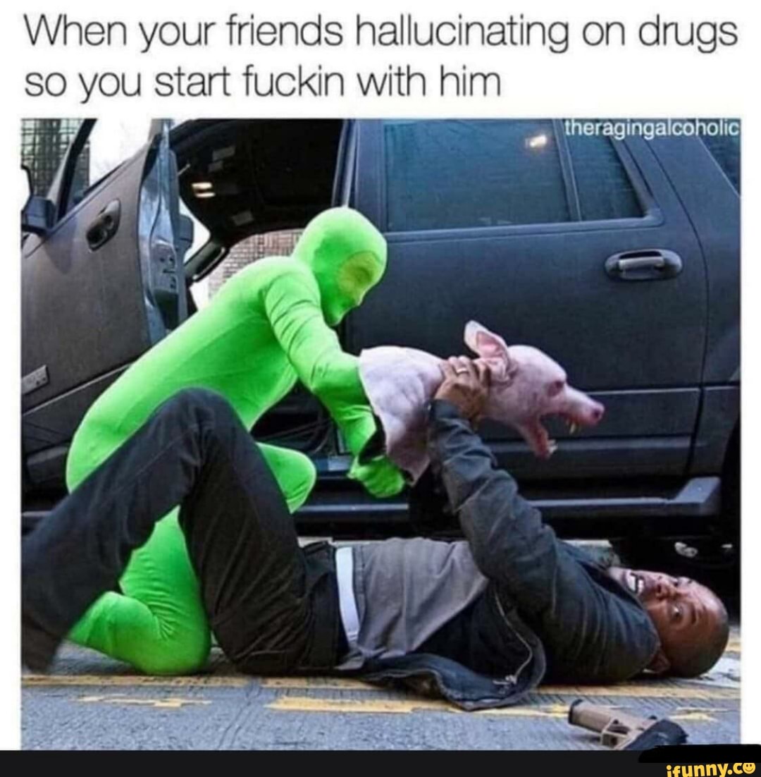 When your friends hallucinating on drugs
so you start fuckin with him