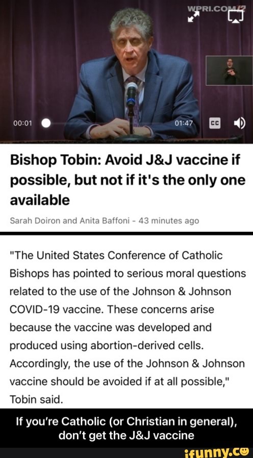 Bishop Tobin: Avoid vaccine if possible, but not if it's the only one available
Sarah Doiron and Anita Baffoni - 43 minutes ago
"The United States Conference of Catholic
Bishops has pointed to serious moral questions related to the use of the Johnson & Johnson
COVID-19 vaccine. These concerns arise because the vaccine was developed and produced using abortion-derived cells.
Accordingly, the use of the Johnson & Johnson vaccine should be avoided if at all possible,"
Tobin said.
If you're don't get the vaccine - If you’re Catholic (or Christian in general), don’t get the J&J vaccine