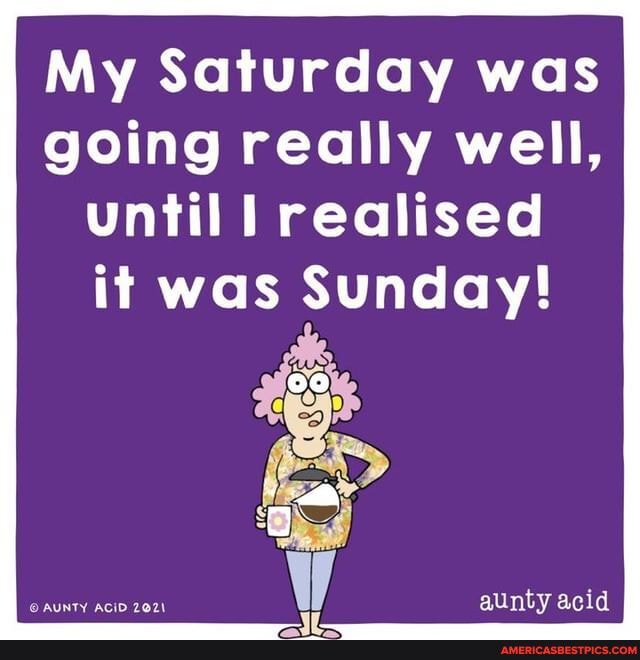My Saturday was going really well, until realised
it was Sunday!
aunty acid